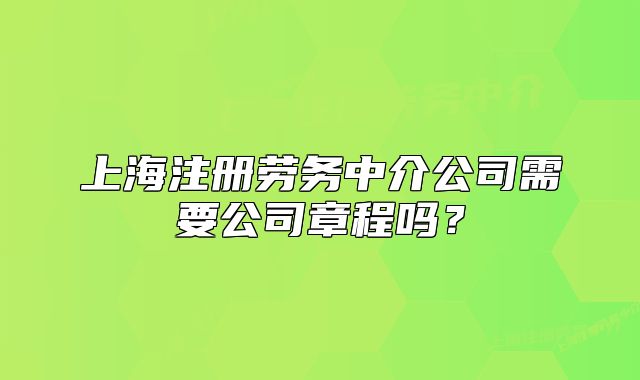 上海注冊(cè)勞務(wù)中介公司需要公司章程嗎？