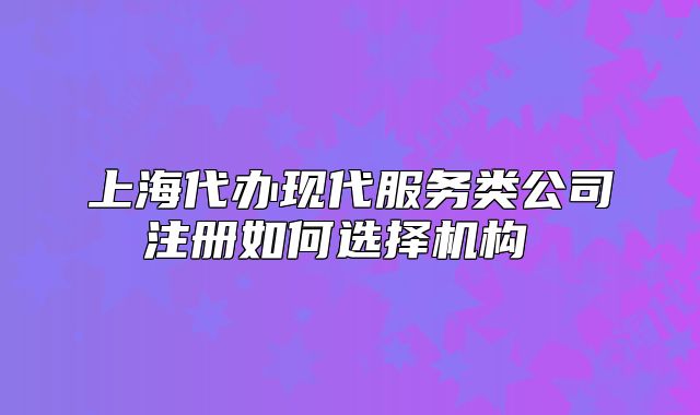 上海代辦現(xiàn)代服務(wù)類公司注冊如何選擇機構(gòu) 