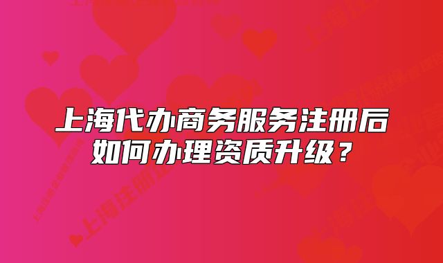 上海代辦商務(wù)服務(wù)注冊(cè)后如何辦理資質(zhì)升級(jí)？