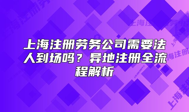 上海注冊(cè)勞務(wù)公司需要法人到場(chǎng)嗎？異地注冊(cè)全流程解析