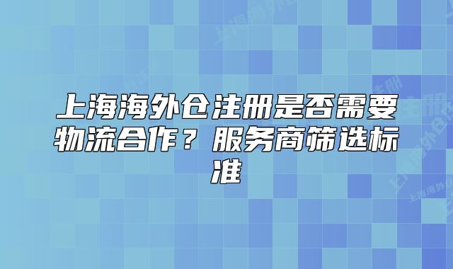 上海海外倉注冊是否需要物流合作？服務(wù)商篩選標準