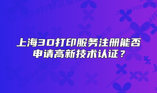 上海3D打印服務(wù)注冊能否申請高新技術(shù)認(rèn)證？