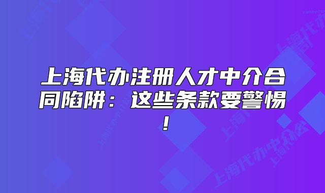 上海代辦注冊(cè)人才中介合同陷阱：這些條款要警惕！