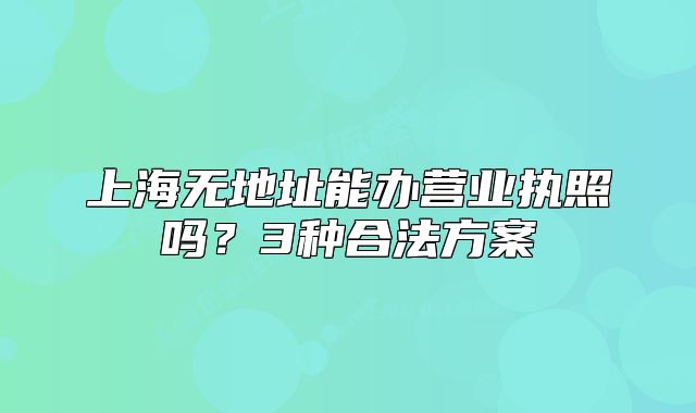 上海無地址能辦營業(yè)執(zhí)照嗎？3種合法方案