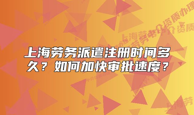 上海勞務(wù)派遣注冊(cè)時(shí)間多久？如何加快審批速度？