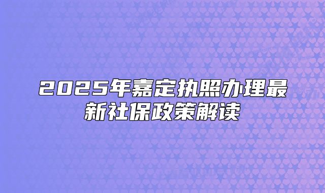 2025年嘉定執(zhí)照辦理最新社保政策解讀