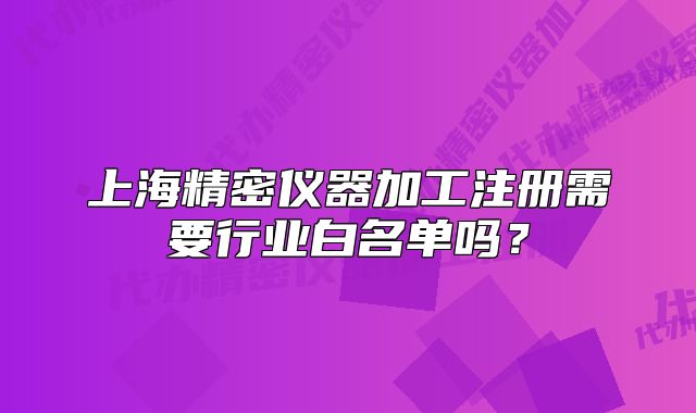 上海精密儀器加工注冊(cè)需要行業(yè)白名單嗎？