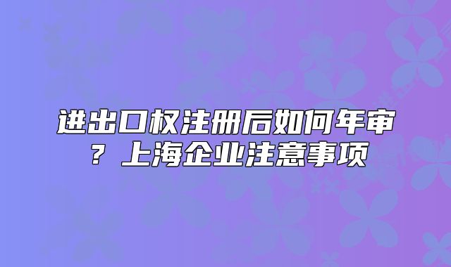 進出口權(quán)注冊后如何年審？上海企業(yè)注意事項