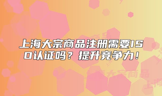 上海大宗商品注冊(cè)需要ISO認(rèn)證嗎？提升競(jìng)爭(zhēng)力！