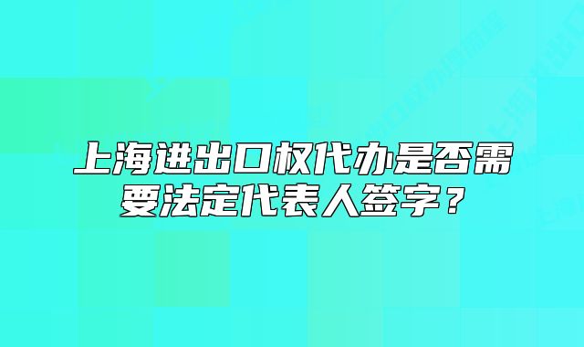 上海進出口權(quán)代辦是否需要法定代表人簽字？