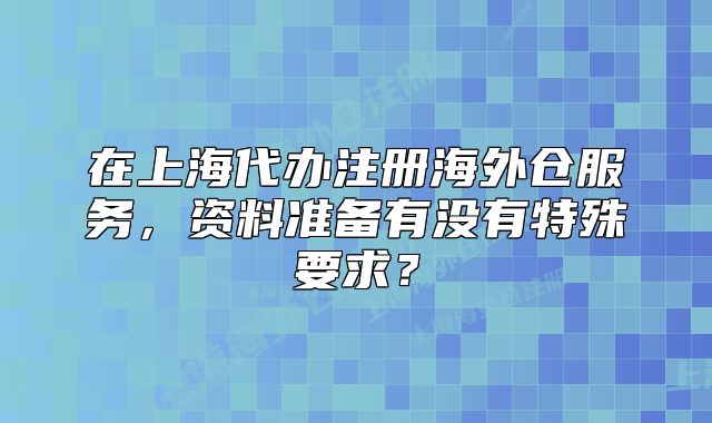 在上海代辦注冊(cè)海外倉(cāng)服務(wù)，資料準(zhǔn)備有沒(méi)有特殊要求？