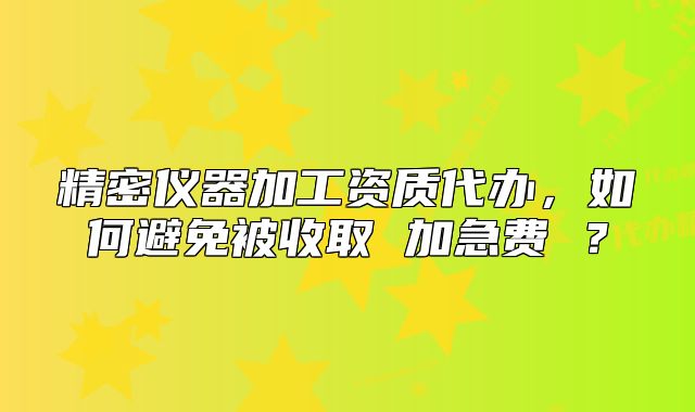 精密儀器加工資質(zhì)代辦，如何避免被收取 加急費 ？