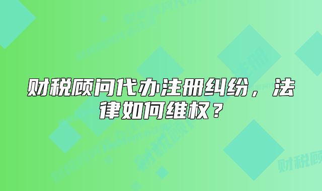 財稅顧問代辦注冊糾紛，法律如何維權(quán)？