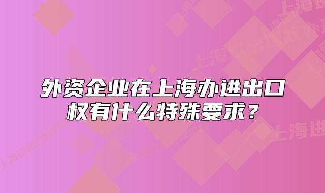 外資企業(yè)在上海辦進(jìn)出口權(quán)有什么特殊要求？