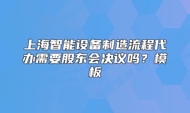 上海智能設(shè)備制造流程代辦需要股東會決議嗎？模板