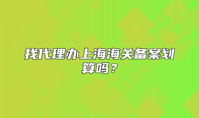 找代理辦上海海關(guān)備案劃算嗎？
