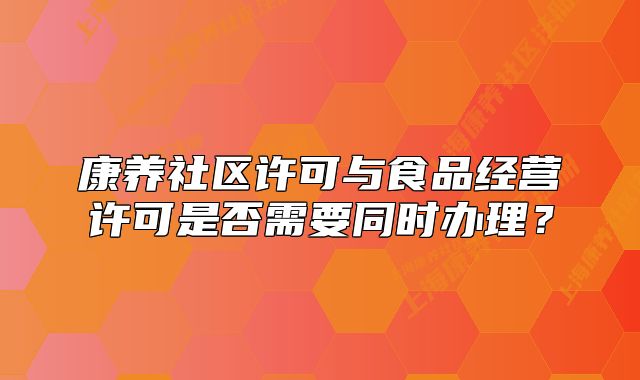 康養(yǎng)社區(qū)許可與食品經(jīng)營許可是否需要同時辦理？