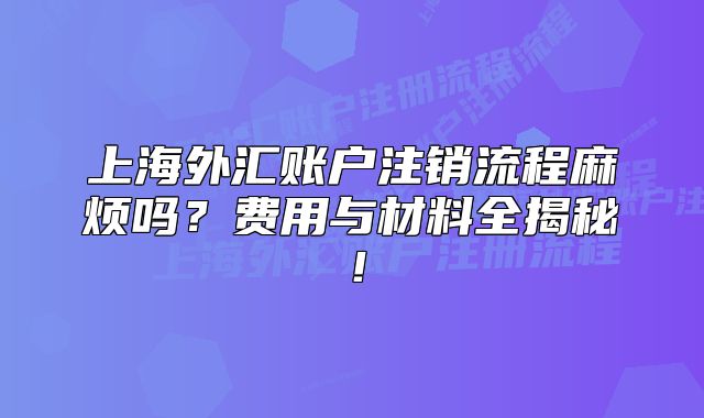上海外匯賬戶注銷流程麻煩嗎？費(fèi)用與材料全揭秘！