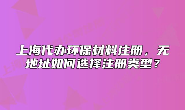 上海代辦環(huán)保材料注冊(cè)，無(wú)地址如何選擇注冊(cè)類型？