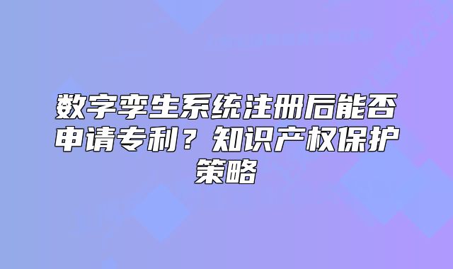 數字孿生系統(tǒng)注冊后能否申請專利？知識產權保護策略