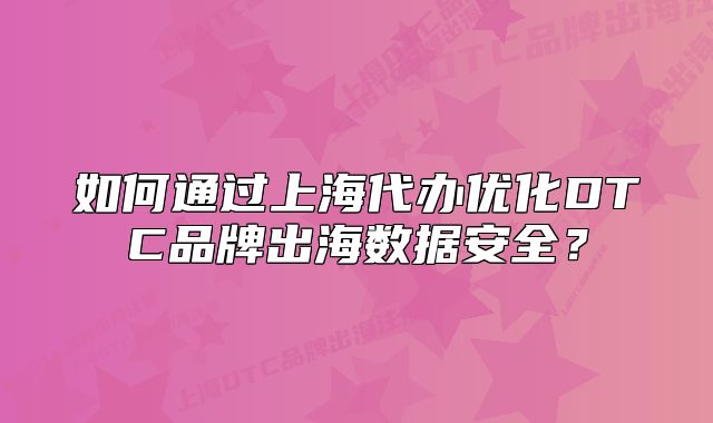 如何通過(guò)上海代辦優(yōu)化DTC品牌出海數(shù)據(jù)安全？
