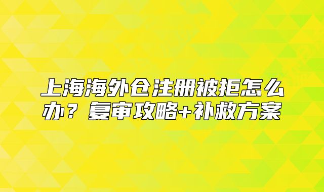 上海海外倉注冊(cè)被拒怎么辦？復(fù)審攻略+補(bǔ)救方案