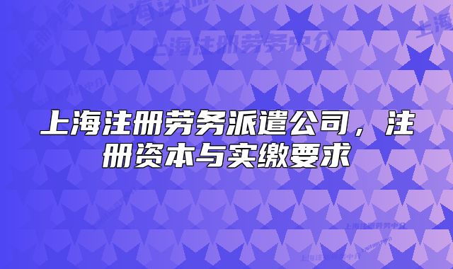 上海注冊(cè)勞務(wù)派遣公司，注冊(cè)資本與實(shí)繳要求