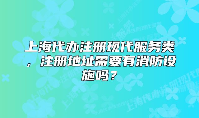 上海代辦注冊現(xiàn)代服務(wù)類，注冊地址需要有消防設(shè)施嗎？