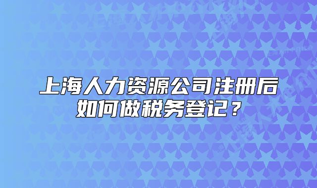 上海人力資源公司注冊后如何做稅務(wù)登記？