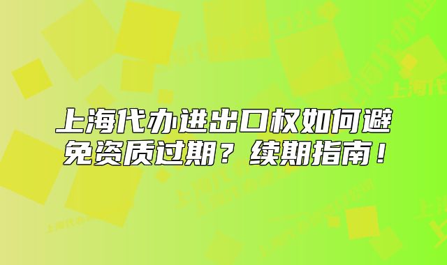上海代辦進(jìn)出口權(quán)如何避免資質(zhì)過期？續(xù)期指南！