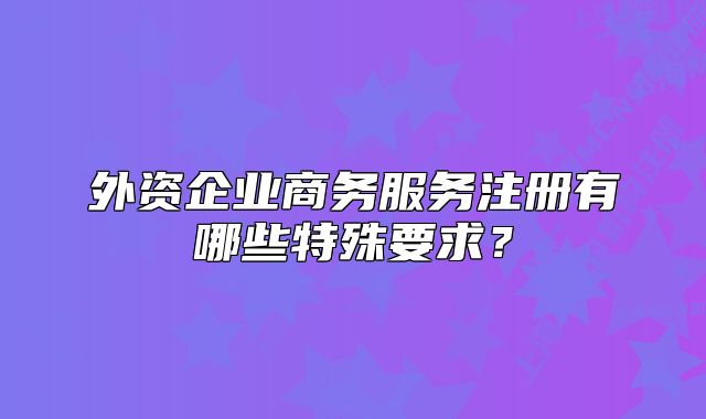 外資企業(yè)商務(wù)服務(wù)注冊(cè)有哪些特殊要求？