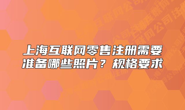 上海互聯(lián)網(wǎng)零售注冊(cè)需要準(zhǔn)備哪些照片？規(guī)格要求