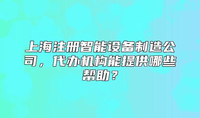 上海注冊智能設備制造公司，代辦機構能提供哪些幫助？