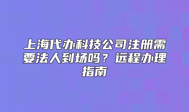 上海代辦科技公司注冊需要法人到場嗎？遠(yuǎn)程辦理指南