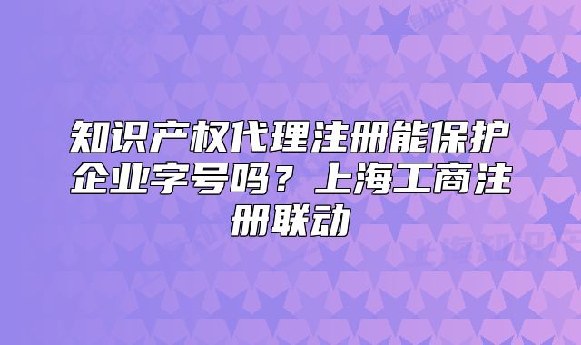 知識產(chǎn)權(quán)代理注冊能保護(hù)企業(yè)字號嗎？上海工商注冊聯(lián)動