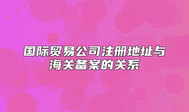國際貿(mào)易公司注冊地址與海關(guān)備案的關(guān)系