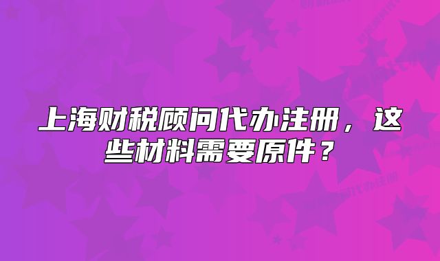 上海財(cái)稅顧問代辦注冊(cè)，這些材料需要原件？