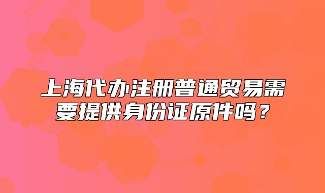 上海代辦注冊(cè)普通貿(mào)易需要提供身份證原件嗎？
