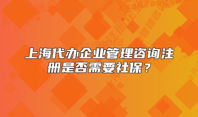 上海代辦企業(yè)管理咨詢注冊(cè)是否需要社保？