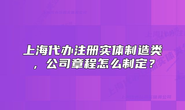 上海代辦注冊實體制造類，公司章程怎么制定？