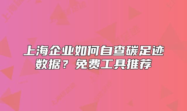 上海企業(yè)如何自查碳足跡數(shù)據(jù)？免費(fèi)工具推薦