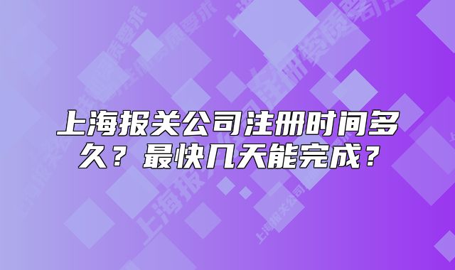 上海報關公司注冊時間多久？最快幾天能完成？