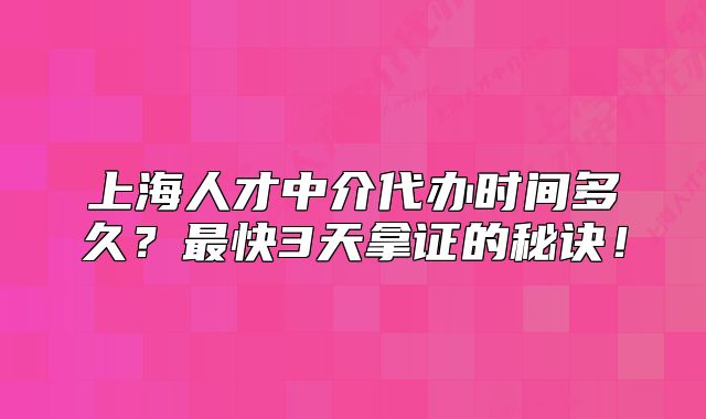 上海人才中介代辦時(shí)間多久？最快3天拿證的秘訣！