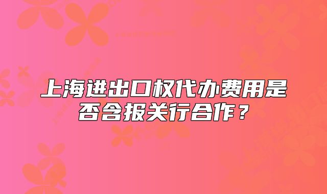 上海進(jìn)出口權(quán)代辦費(fèi)用是否含報(bào)關(guān)行合作？