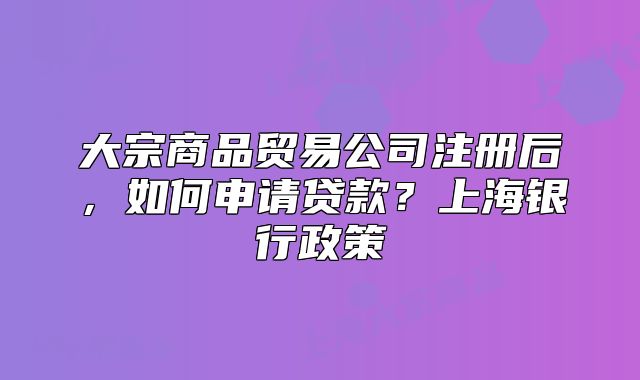 大宗商品貿(mào)易公司注冊(cè)后，如何申請(qǐng)貸款？上海銀行政策