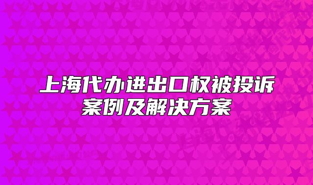 上海代辦進(jìn)出口權(quán)被投訴案例及解決方案