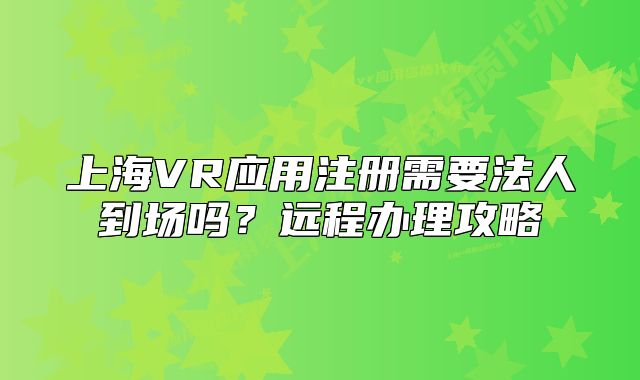上海VR應(yīng)用注冊需要法人到場嗎？遠程辦理攻略