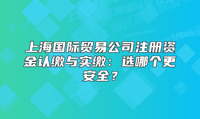 上海國際貿(mào)易公司注冊資金認(rèn)繳與實(shí)繳：選哪個更安全？