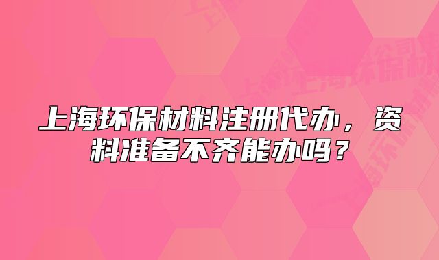 上海環(huán)保材料注冊(cè)代辦，資料準(zhǔn)備不齊能辦嗎？