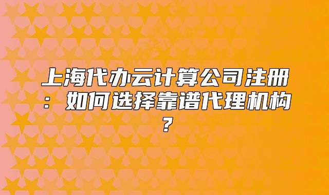 上海代辦云計(jì)算公司注冊：如何選擇靠譜代理機(jī)構(gòu)？